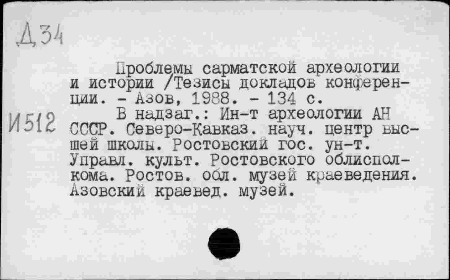 ﻿Д34
И5(2
Проблемы сарматской археологии и истории /Тезисы докладов конференции. - Азов, 1988. - 134 с.
В надзаг.: Ин-т археологии АН СССР. Северо-Кавказ. науч, центр высшей школы. Ростовский гос. ун-т. Управл. кулвт. Ростовского облисполкома. Ростов, обл. музей краеведения. Азовский краевед, музей.